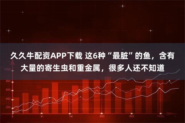 久久牛配资APP下载 这6种“最脏”的鱼，含有大量的寄生虫和重金属，很多人还不知道