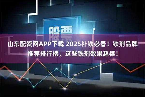 山东配资网APP下载 2025补铁必看！铁剂品牌推荐排行榜，这些铁剂效果超棒！