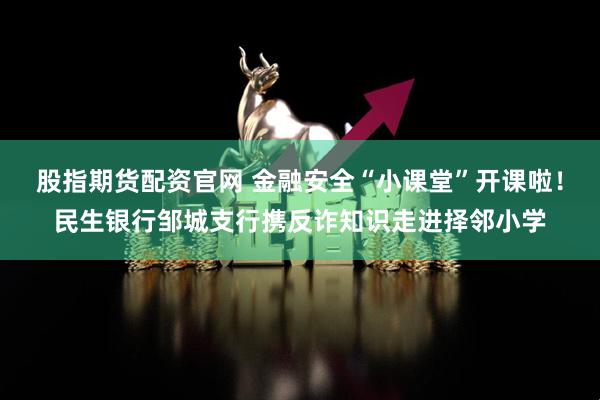 股指期货配资官网 金融安全“小课堂”开课啦！民生银行邹城支行携反诈知识走进择邻小学