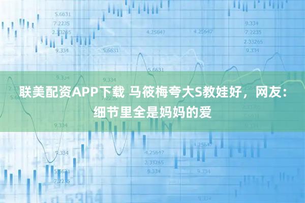 联美配资APP下载 马筱梅夸大S教娃好,网友:细节里全是妈妈的爱