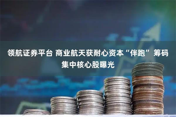 领航证券平台 商业航天获耐心资本“伴跑” 筹码集中核心股曝光