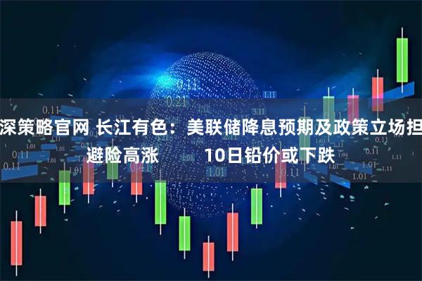 沪深策略官网 长江有色:美联储降息预期及政策立场担忧避险高涨 10日铅价或下跌