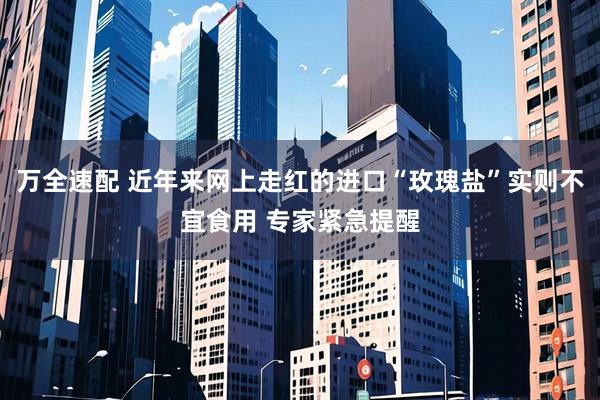 万全速配 近年来网上走红的进口“玫瑰盐”实则不宜食用 专家紧急提醒