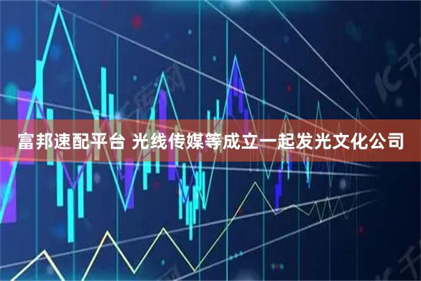 富邦速配平台 光线传媒等成立一起发光文化公司