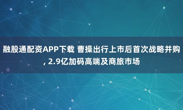 融股通配资APP下载 曹操出行上市后首次战略并购, 2.9亿加码高端及商旅市场