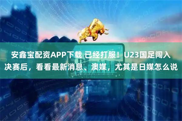 安鑫宝配资APP下载 已经打服！U23国足闯入决赛后，看看最新消息、澳媒，尤其是日媒怎么说