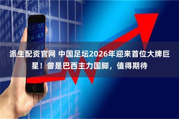 派生配资官网 中国足坛2026年迎来首位大牌巨星！曾是巴西主力国脚，值得期待