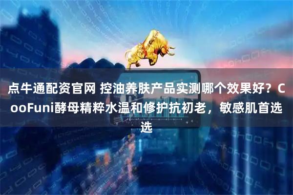 点牛通配资官网 控油养肤产品实测哪个效果好？CooFuni酵母精粹水温和修护抗初老，敏感肌首选