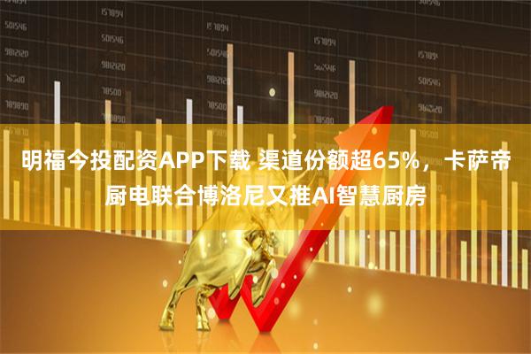 明福今投配资APP下载 渠道份额超65%，卡萨帝厨电联合博洛尼又推AI智慧厨房