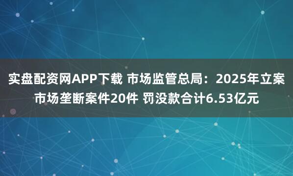 实盘配资网APP下载 市场监管总局：2025年立案市场垄断案件20件 罚没款合计6.53亿元