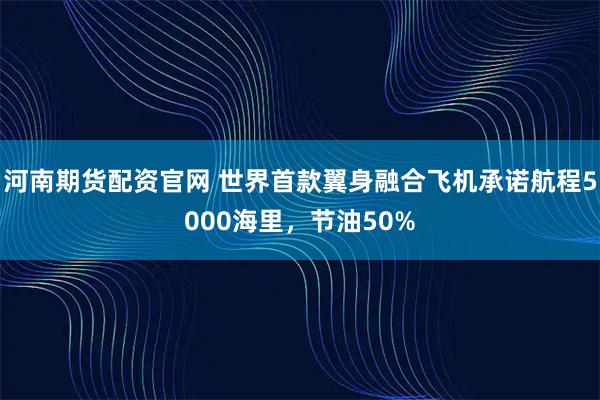 河南期货配资官网 世界首款翼身融合飞机承诺航程5000海里，节油50%