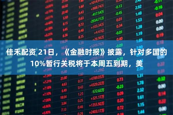 佳禾配资 21日,《金融时报》披露,针对多国的10%暂行关税将于本周五到期,美