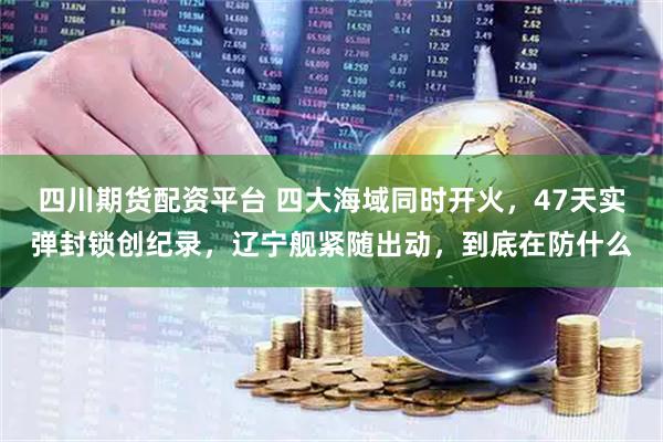 四川期货配资平台 四大海域同时开火，47天实弹封锁创纪录，辽宁舰紧随出动，到底在防什么
