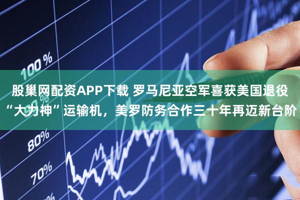 股巢网配资APP下载 罗马尼亚空军喜获美国退役“大力神”运输机，美罗防务合作三十年再迈新台阶